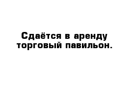 Сдаётся в аренду торговый павильон. 